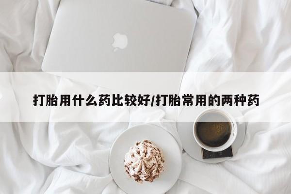 打胎药在线付款打胎用什么药比较好/打胎常用的两种药