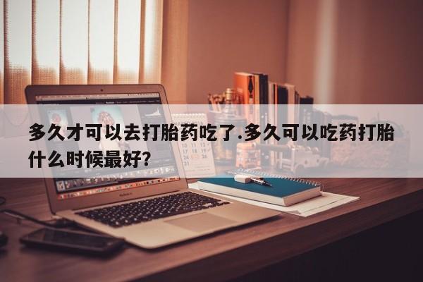 打胎药在线付款多久才可以去打胎药吃了.多久可以吃药打胎什么时候最好？
