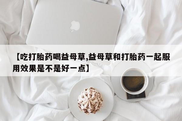 打胎药在线付款【吃打胎药喝益母草,益母草和打胎药一起服用效果是不是好一点】
