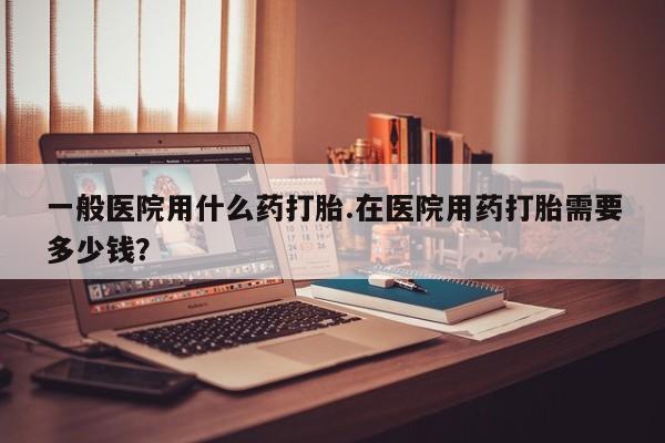 打胎药在线付款一般医院用什么药打胎.在医院用药打胎需要多少钱？