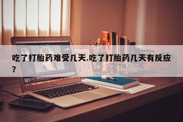 打胎药在线付款吃了打胎药难受几天.吃了打胎药几天有反应？