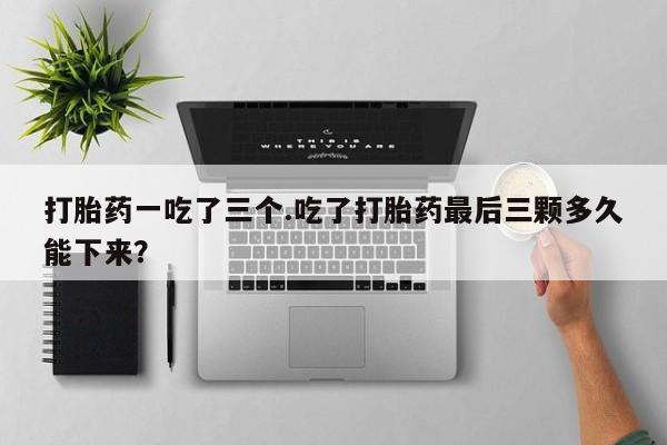 打胎药在线付款打胎药一吃了三个.吃了打胎药最后三颗多久能下来？