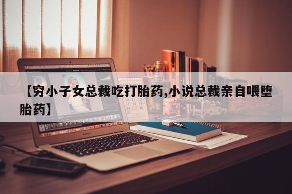 打胎药在线付款【穷小子女总裁吃打胎药,小说总裁亲自喂堕胎药】