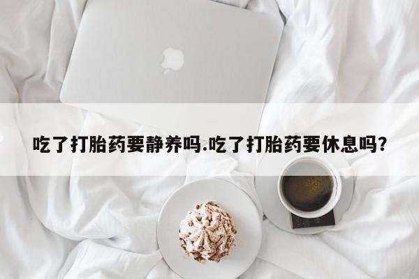 打胎药在线付款吃了打胎药要静养吗.吃了打胎药要休息吗？